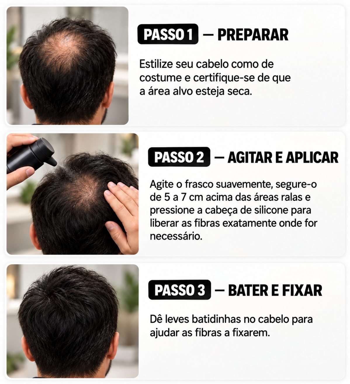 Passo 1 — Preparar: estilize o cabelo e deixe a área seca. Passo 2 — Agitar e aplicar: agite suavemente o frasco, segure de 5 a 7 cm acima das áreas ralas e pressione a cabeça de silicone para liberar as fibras. Passo 3 — Bater e fixar: dê leves batidinhas no cabelo para ajudar as fibras a fixarem.